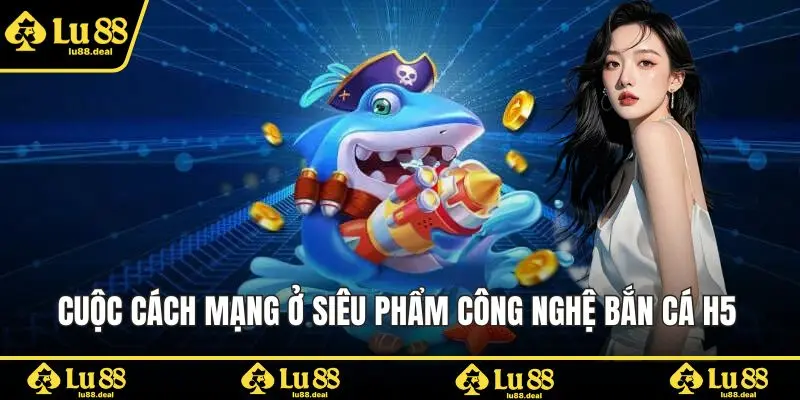 Cuộc cách mạng ở siêu phẩm công nghệ bắn cá H5